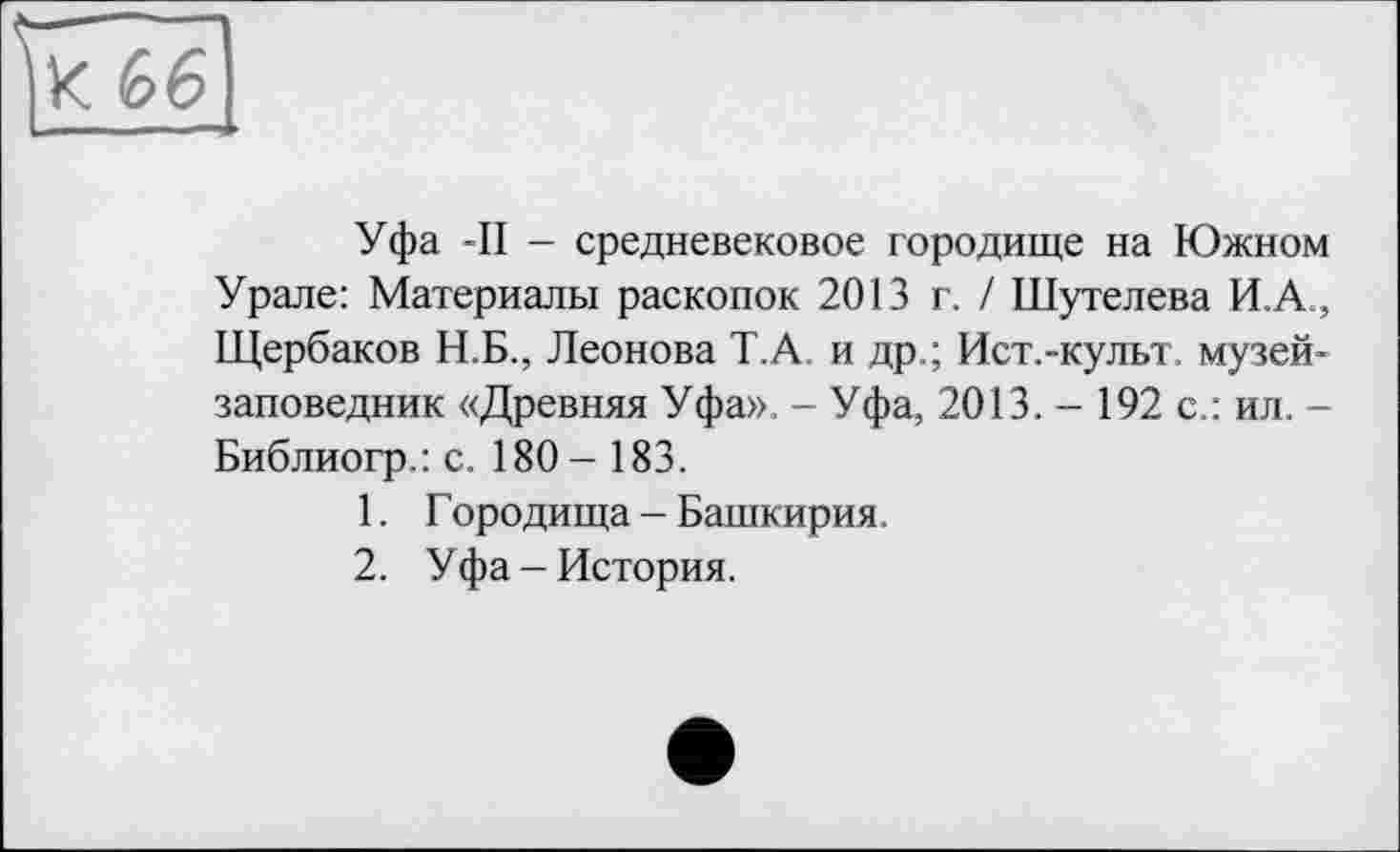 ﻿К 66
Уфа -II - средневековое городище на Южном Урале: Материалы раскопок 2013 г. / Шутелева И.А., Щербаков Н.Б., Леонова Т.А и др.; Ист.-культ, музей-заповедник «Древняя Уфа». - Уфа, 2013. - 192 с.: ил. -Библиогр.: с. 180- 183.
1.	Городища - Башкирия.
2.	Уфа-История.